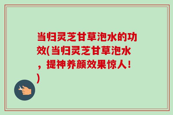 当归灵芝甘草泡水的功效(当归灵芝甘草泡水，提神养颜效果惊人！)