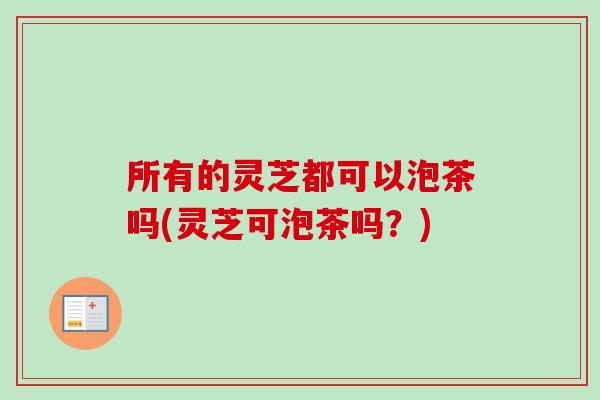 所有的灵芝都可以泡茶吗(灵芝可泡茶吗?) 所有的灵芝都可以泡茶吗(灵芝可泡茶吗?)
