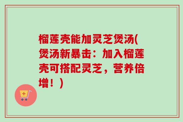 榴莲壳能加灵芝煲汤(煲汤新暴击：加入榴莲壳可搭配灵芝，营养倍增！)