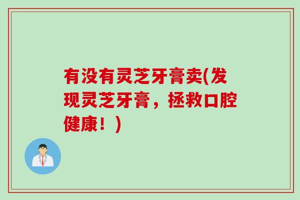 有没有灵芝牙膏卖(发现灵芝牙膏，拯救口腔健康！)