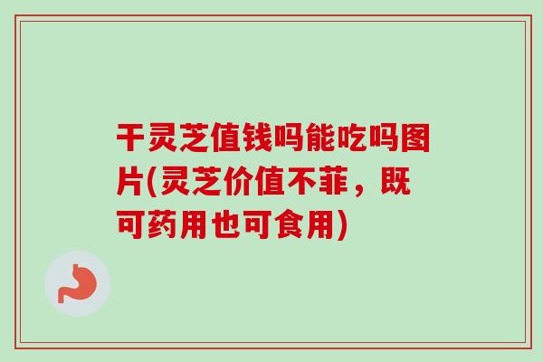 干灵芝值钱吗能吃吗图片(灵芝价值不菲，既可药用也可食用)
