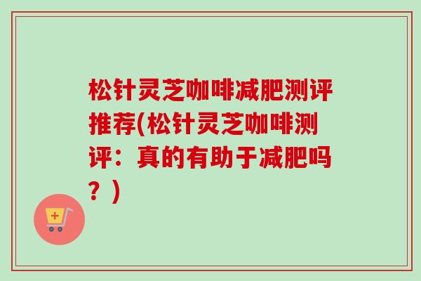 松针灵芝咖啡测评推荐(松针灵芝咖啡测评：真的有助于吗？)