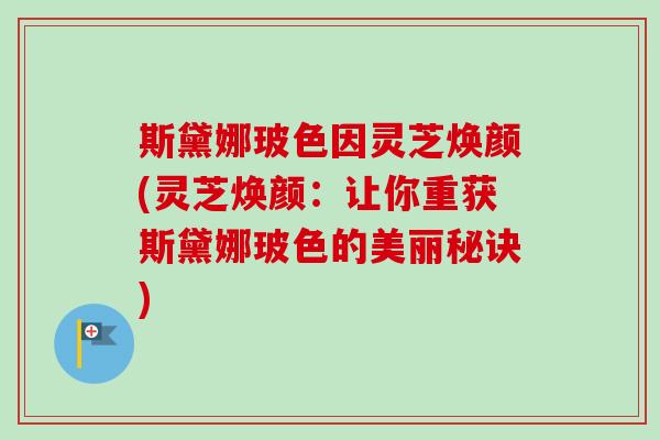 斯黛娜玻色因灵芝焕颜(灵芝焕颜:让你重获斯黛娜玻色的美丽秘诀) 斯黛娜玻色因灵芝焕颜(灵芝焕颜:让你重获斯黛娜玻色的美丽秘诀)