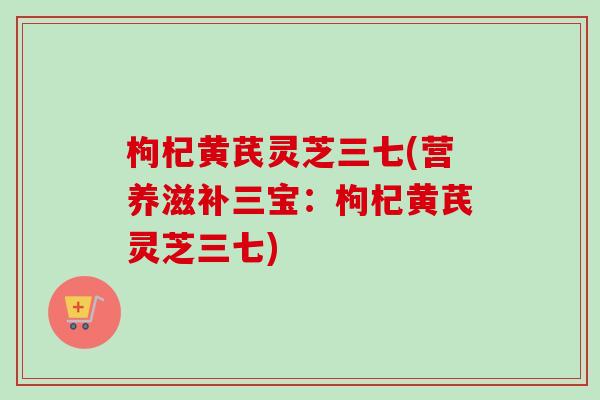 枸杞黄芪灵芝三七(营养滋补三宝：枸杞黄芪灵芝三七)