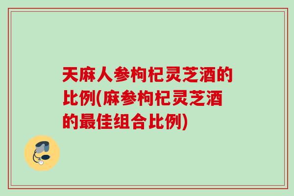 天麻人参枸杞灵芝酒的比例(麻参枸杞灵芝酒的最佳组合比例)