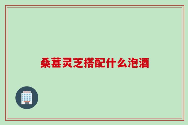 桑葚灵芝搭配什么泡酒