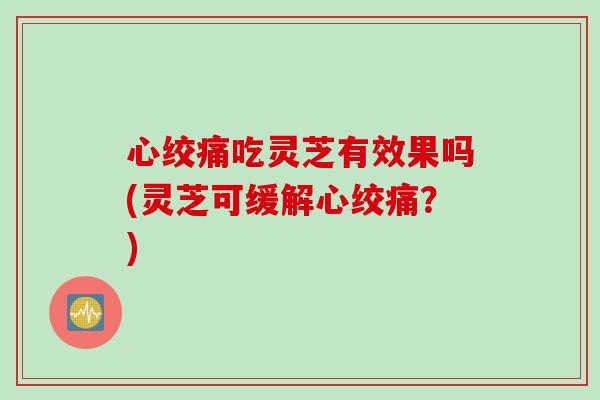 心绞痛吃灵芝有效果吗(灵芝可缓解心绞痛？)