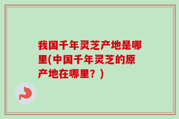 我国千年灵芝产地是哪里(中国千年灵芝的原产地在哪里？)
