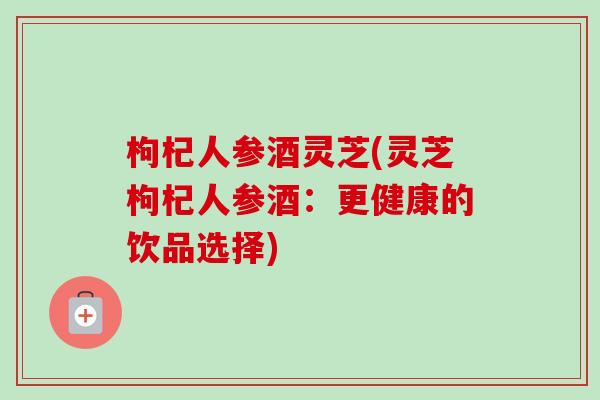 枸杞人参酒灵芝(灵芝枸杞人参酒：更健康的饮品选择)
