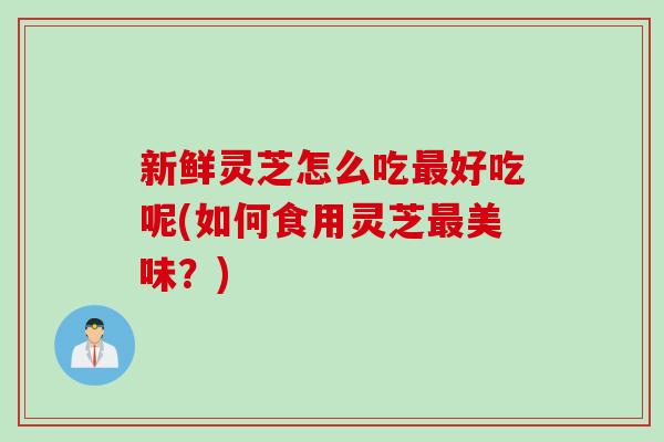 新鲜灵芝怎么吃最好吃呢(如何食用灵芝最美味？)