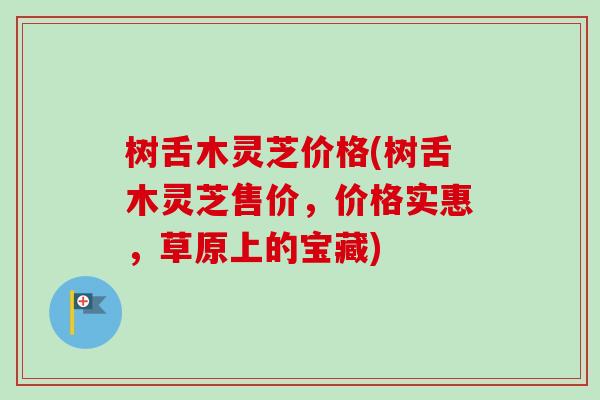树舌木灵芝价格(树舌木灵芝售价，价格实惠，草原上的宝藏)