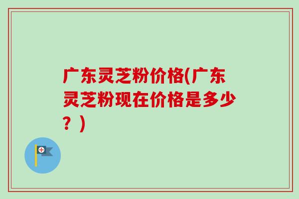 广东灵芝粉价格(广东灵芝粉现在价格是多少？)