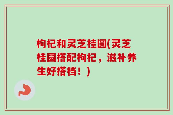 枸杞和灵芝桂圆(灵芝桂圆搭配枸杞，滋补养生好搭档！)