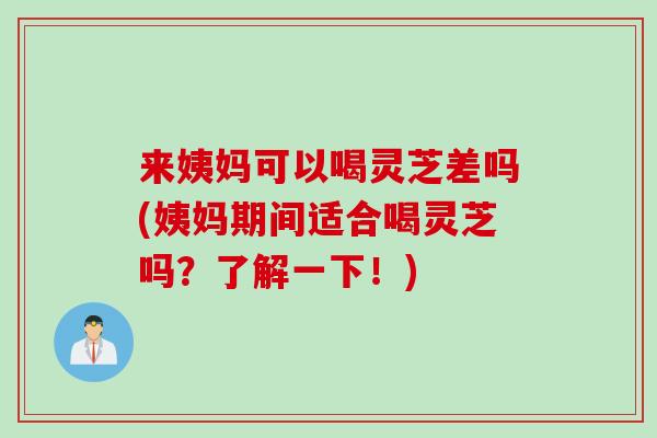 来姨妈可以喝灵芝差吗(姨妈期间适合喝灵芝吗？了解一下！)