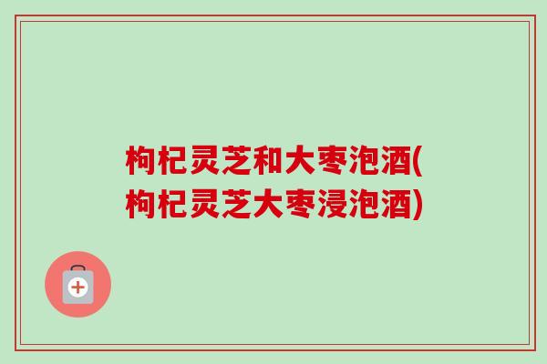 枸杞灵芝和大枣泡酒(枸杞灵芝大枣浸泡酒)