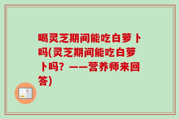 喝灵芝期间能吃白萝卜吗(灵芝期间能吃白萝卜吗？——营养师来回答)