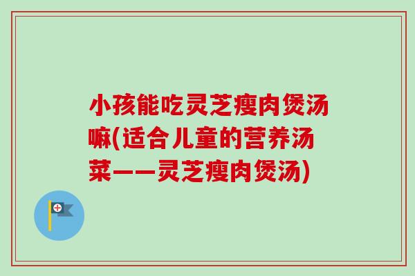 小孩能吃灵芝瘦肉煲汤嘛(适合儿童的营养汤菜——灵芝瘦肉煲汤) 小孩能吃灵芝瘦肉煲汤嘛(适合儿童的营养汤菜——灵芝瘦肉煲汤)