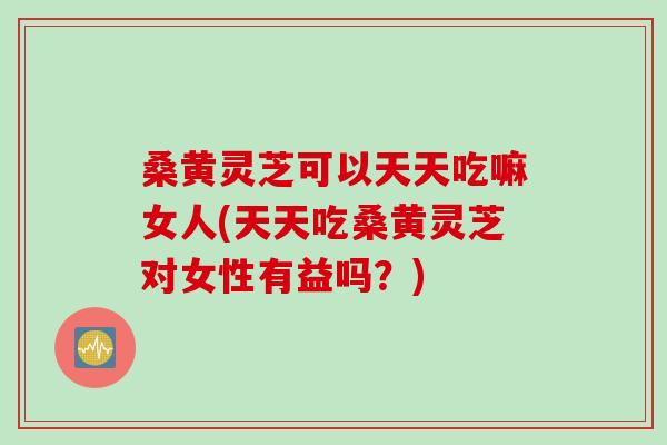 桑黄灵芝可以天天吃嘛女人(天天吃桑黄灵芝对女性有益吗？)