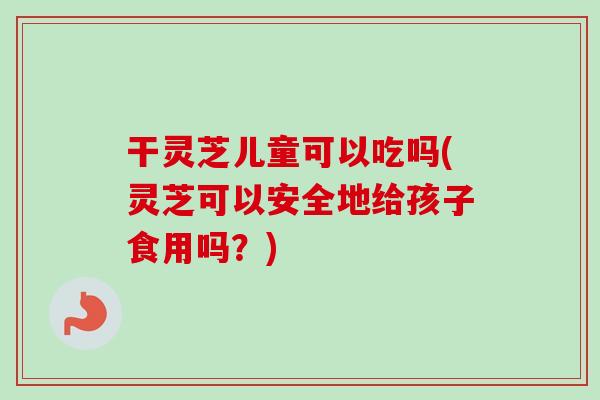 干灵芝儿童可以吃吗(灵芝可以安全地给孩子食用吗?) 干灵芝儿童可以吃吗(灵芝可以安全地给孩子食用吗?)