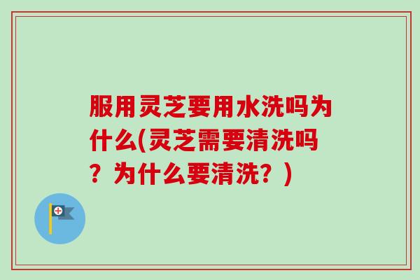服用灵芝要用水洗吗为什么(灵芝需要清洗吗？为什么要清洗？)