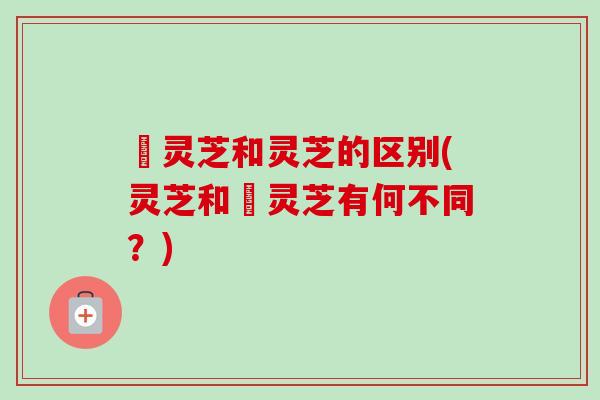 朿灵芝和灵芝的区别(灵芝和朿灵芝有何不同？)