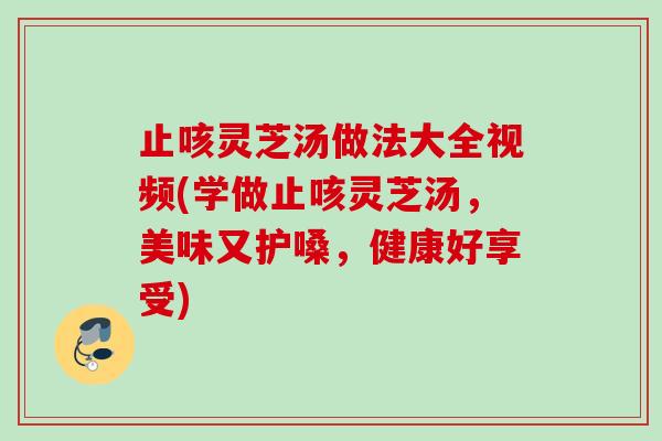 止咳灵芝汤做法大全视频(学做止咳灵芝汤，美味又护嗓，健康好享受)