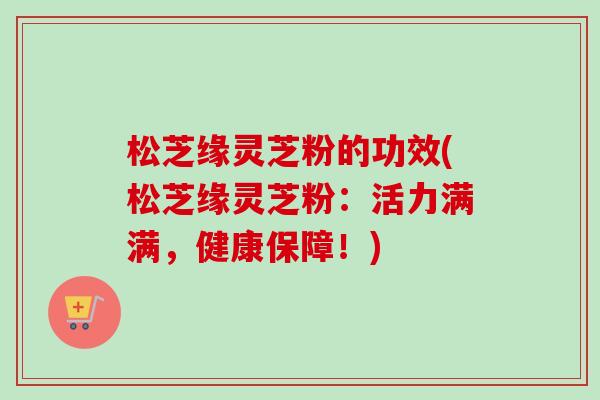 松芝缘灵芝粉的功效(松芝缘灵芝粉：活力满满，健康保障！)