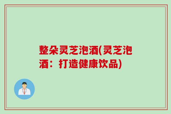 整朵灵芝泡酒(灵芝泡酒：打造健康饮品)