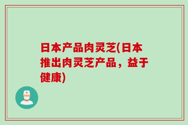 日本产品肉灵芝(日本推出肉灵芝产品，益于健康)