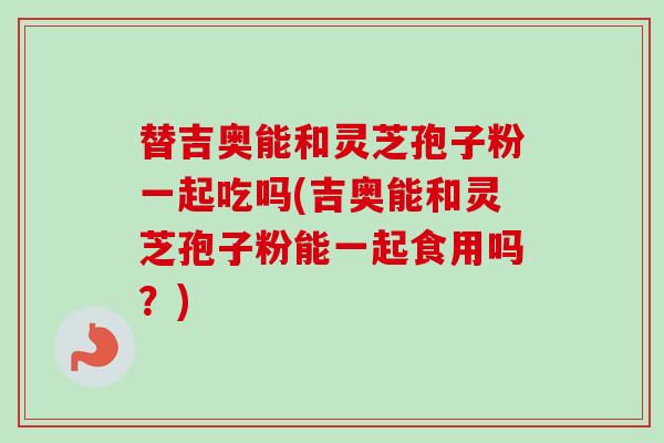 替吉奥能和灵芝孢子粉一起吃吗(吉奥能和灵芝孢子粉能一起食用吗？)
