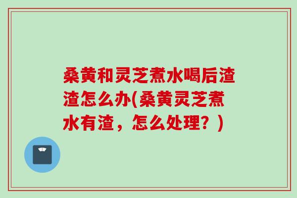 桑黄和灵芝煮水喝后渣渣怎么办(桑黄灵芝煮水有渣，怎么处理？)