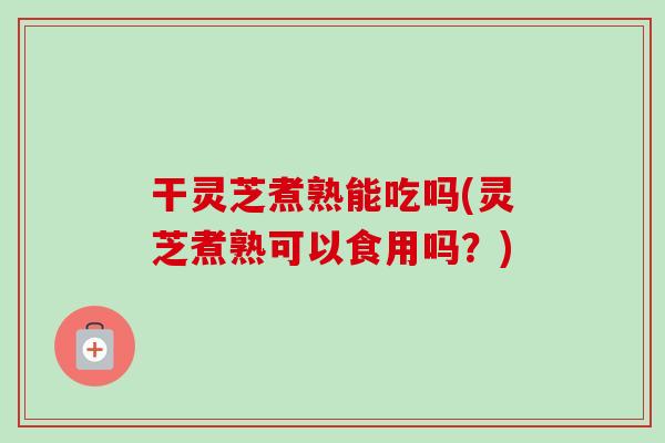 干灵芝煮熟能吃吗(灵芝煮熟可以食用吗？)
