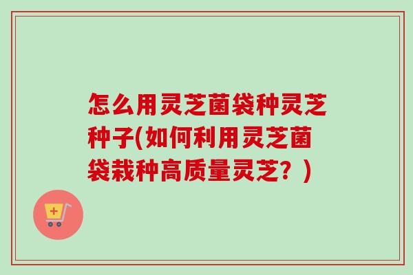 怎么用灵芝菌袋种灵芝种子(如何利用灵芝菌袋栽种高质量灵芝?) 怎么用灵芝菌袋种灵芝种子(如何利用灵芝菌袋栽种高质量灵芝?)