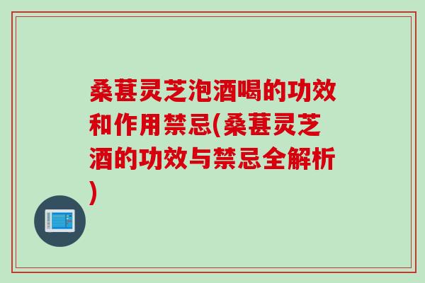 桑葚灵芝泡酒喝的功效和作用禁忌(桑葚灵芝酒的功效与禁忌全解析)