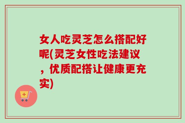 女人吃灵芝怎么搭配好呢(灵芝女性吃法建议，优质配搭让健康更充实)