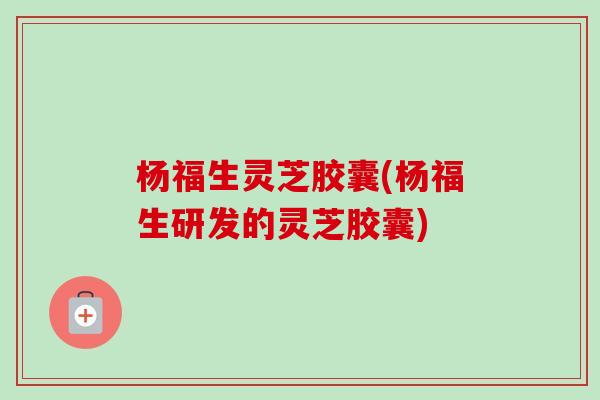 杨福生灵芝胶囊(杨福生研发的灵芝胶囊)