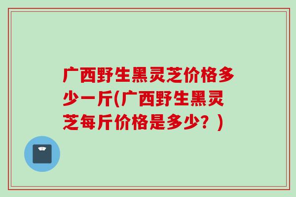 广西野生黑灵芝价格多少一斤(广西野生黑灵芝每斤价格是多少？)