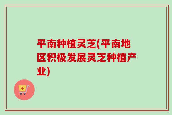 平南种植灵芝(平南地区积极发展灵芝种植产业)