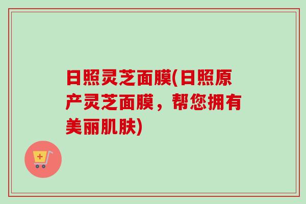 日照灵芝面膜(日照原产灵芝面膜，帮您拥有美丽)