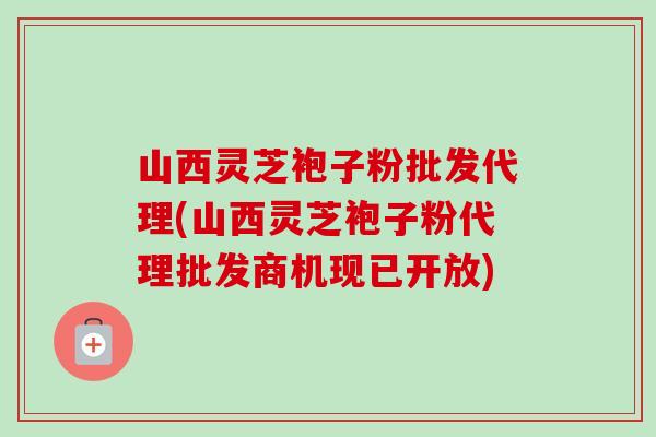 山西灵芝袍子粉批发代理(山西灵芝袍子粉代理批发商机现已开放)