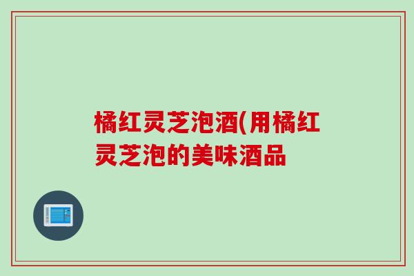 橘红灵芝泡酒(用橘红灵芝泡的美味酒品 橘红灵芝泡酒(用橘红灵芝泡的美味酒品