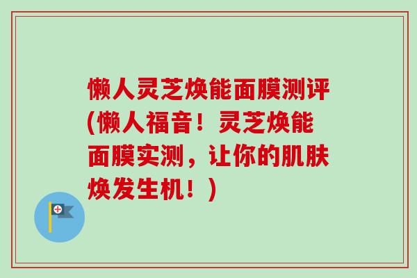 懒人灵芝焕能面膜测评(懒人福音！灵芝焕能面膜实测，让你的肌肤焕发生机！)