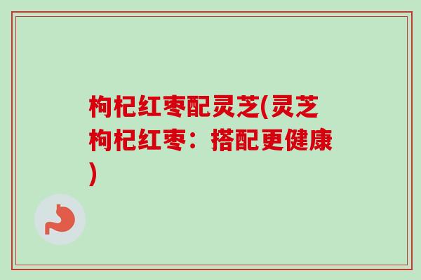 枸杞红枣配灵芝(灵芝枸杞红枣:搭配更健康) 枸杞红枣配灵芝(灵芝枸杞红枣:搭配更健康)