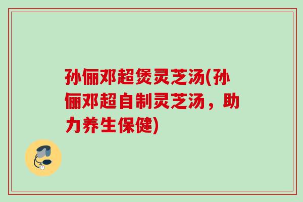 孙俪邓超煲灵芝汤(孙俪邓超自制灵芝汤,助力养生保健) 孙俪邓超煲灵芝汤(孙俪邓超自制灵芝汤,助力养生保健)