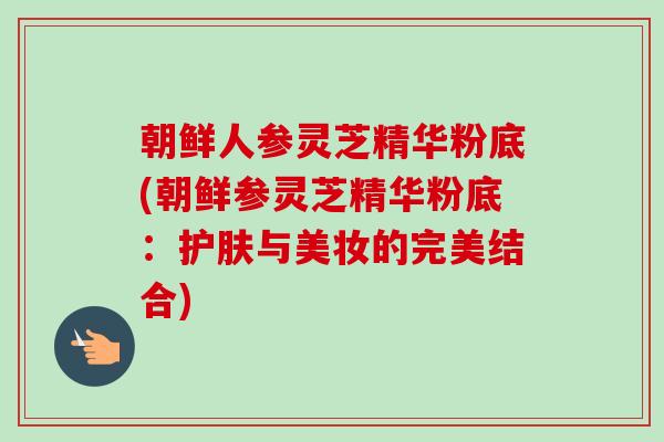 朝鲜人参灵芝精华粉底(朝鲜参灵芝精华粉底：护肤与美妆的完美结合)