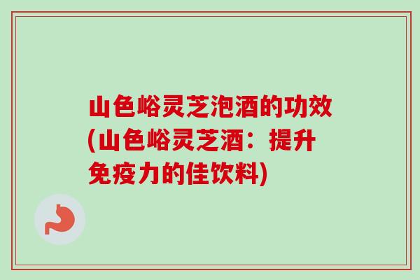 山色峪灵芝泡酒的功效(山色峪灵芝酒：提升免疫力的佳饮料)