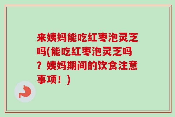 来姨妈能吃红枣泡灵芝吗(能吃红枣泡灵芝吗？姨妈期间的饮食注意事项！)