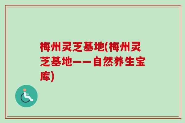 梅州灵芝基地(梅州灵芝基地——自然养生宝库)