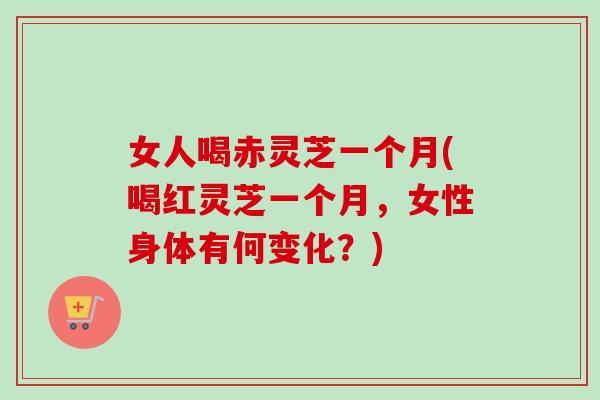 女人喝赤灵芝一个月(喝红灵芝一个月，女性身体有何变化？)