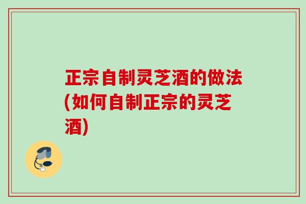 正宗自制灵芝酒的做法(如何自制正宗的灵芝酒)